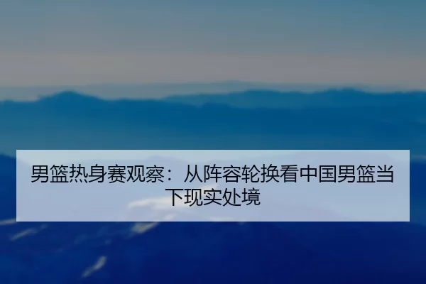 男篮热身赛观察：从阵容轮换看中国男篮当下现实处境